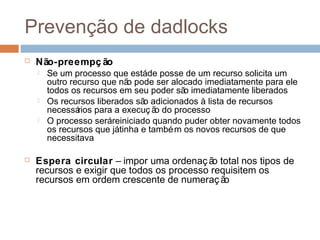 Prevenção de dadlocks
 Não-preempç ão
 Se um processo que estáde posse de um recurso solicita um
outro recurso que não pode ser alocado imediatamente para ele
todos os recursos em seu poder são imediatamente liberados
 Os recursos liberados são adicionados à lista de recursos
necessários para a execuç ão do processo
 O processo seráreiniciado quando puder obter novamente todos
os recursos que játinha e também os novos recursos de que
necessitava
 Espera circular – impor uma ordenação total nos tipos de
recursos e exigir que todos os processo requisitem os
recursos em ordem crescente de numeração
 