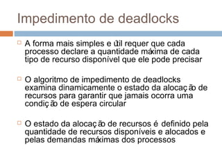 Impedimento de deadlocks
 A forma mais simples e útil requer que cada
processo declare a quantidade máxima de cada
tipo de recurso disponível que ele pode precisar
 O algoritmo de impedimento de deadlocks
examina dinamicamente o estado da alocaç ão de
recursos para garantir que jamais ocorra uma
condiç ão de espera circular
 O estado da alocaç ão de recursos é definido pela
quantidade de recursos disponíveis e alocados e
pelas demandas máximas dos processos
 