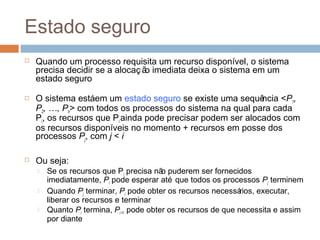 Estado seguro
 Quando um processo requisita um recurso disponível, o sistema
precisa decidir se a alocaç ão imediata deixa o sistema em um
estado seguro
 O sistema estáem um estado seguro se existe uma sequência <P1,
P2, …, Pn> com todos os processos do sistema na qual para cada
Pi, os recursos que Pi ainda pode precisar podem ser alocados com
os recursos disponíveis no momento + recursos em posse dos
processos Pj, com j < i
 Ou seja:
 Se os recursos que Pi precisa não puderem ser fornecidos
imediatamente, Pi pode esperar até que todos os processos Pj terminem
 Quando Pj terminar, Pi pode obter os recursos necessários, executar,
liberar os recursos e terminar
 Quanto Pi termina, Pi +1 pode obter os recursos de que necessita e assim
por diante
 
