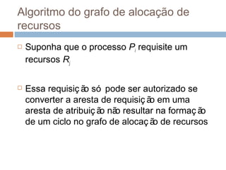 Algoritmo do grafo de alocação de
recursos
 Suponha que o processo Pi requisite um
recursos Rj
 Essa requisiç ão só pode ser autorizado se
converter a aresta de requisiç ão em uma
aresta de atribuiç ão não resultar na formaç ão
de um ciclo no grafo de alocaç ão de recursos
 