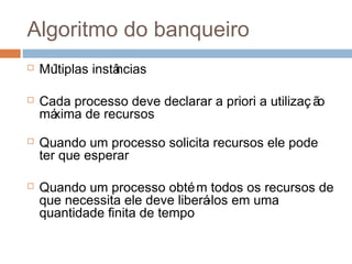 Algoritmo do banqueiro
 Múltiplas instâncias
 Cada processo deve declarar a priori a utilizaç ão
máxima de recursos
 Quando um processo solicita recursos ele pode
ter que esperar
 Quando um processo obtém todos os recursos de
que necessita ele deve liberá-los em uma
quantidade finita de tempo
 