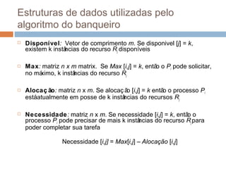 Estruturas de dados utilizadas pelo
algoritmo do banqueiro
 Disponível: Vetor de comprimento m. Se disponivel [j] = k,
existem k instâncias do recurso Rj disponíveis
 Max: matriz n x m matrix. Se Max [i,j] = k, então o Pi pode solicitar,
no máximo, k instâncias do recurso Rj
 Alocaç ão: matriz n x m. Se alocaç ão [i,j] = k então o processo Pi
estáatualmente em posse de k instâncias do recursos Rj
 Necessidade: matriz n x m. Se necessidade [i,j] = k, então o
processo Pi pode precisar de mais k instâncias do recurso Rj para
poder completar sua tarefa
Necessidade [i,j] = Max[i,j] – Alocação [i,j]
 