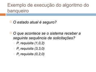 Exemplo de execução do algoritmo do
banqueiro
 O estado atual é seguro?
 O que acontece se o sistema receber a
seguinte sequência de solicitações?
 P1 requisita (1,0,2)
 P4 requisita (3,3,0)
 P0 requisita (0,2,0)
 