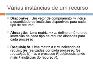 Várias instâncias de um recurso
 Disponível: Um vetor de comprimento m indica
a quantidade de instâncias disponíveis para cada
tipo de recurso
 Alocaç ão: Uma matriz n x m define o número de
instâncias de cada tipo de recurso alocadas para
cada processo
 Requisiç ão: Uma matriz n x m indicando as
requisiç ões realizadas por cada processo. Se
requisição [ij] = k, o processo Pi estárequisitando
mais k instâncias do recurso Rj.
 