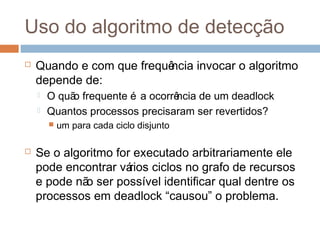 Uso do algoritmo de detecção
 Quando e com que frequência invocar o algoritmo
depende de:
 O quão frequente é a ocorrência de um deadlock
 Quantos processos precisaram ser revertidos?
 um para cada ciclo disjunto
 Se o algoritmo for executado arbitrariamente ele
pode encontrar vários ciclos no grafo de recursos
e pode não ser possível identificar qual dentre os
processos em deadlock “causou” o problema.
 