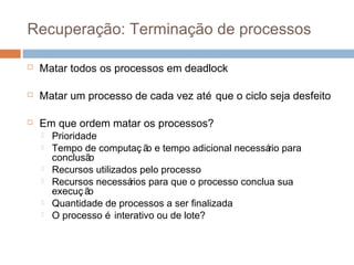 Recuperação: Terminação de processos
 Matar todos os processos em deadlock
 Matar um processo de cada vez até que o ciclo seja desfeito
 Em que ordem matar os processos?
 Prioridade
 Tempo de computaç ão e tempo adicional necessário para
conclusão
 Recursos utilizados pelo processo
 Recursos necessários para que o processo conclua sua
execuç ão
 Quantidade de processos a ser finalizada
 O processo é interativo ou de lote?
 