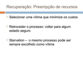 Recuperação: Preempção de recursos
 Selecionar uma vítima que minimize os custos
 Retroceder o processo: voltar para algum
estado seguro
 Starvation – o mesmo processo pode ser
sempre escolhido como vítima
 