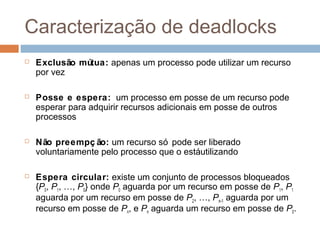 Caracterização de deadlocks
 Exclusão mútua: apenas um processo pode utilizar um recurso
por vez
 Posse e espera: um processo em posse de um recurso pode
esperar para adquirir recursos adicionais em posse de outros
processos
 Não preempç ão: um recurso só pode ser liberado
voluntariamente pelo processo que o estáutilizando
 Espera circular: existe um conjunto de processos bloqueados
{P0, P1, …, P0} onde P0 aguarda por um recurso em posse de P1, P1
aguarda por um recurso em posse de P2, …, Pn–1 aguarda por um
recurso em posse de Pn, e Pn aguarda um recurso em posse de P0.
 