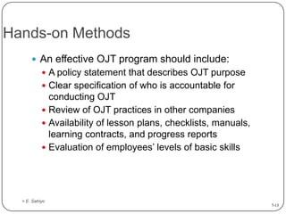 Hands-on Methods
 An effective OJT program should include:
 A policy statement that describes OJT purpose

 Clear specification of who is accountable for

conducting OJT
 Review of OJT practices in other companies
 Availability of lesson plans, checklists, manuals,
learning contracts, and progress reports
 Evaluation of employees’ levels of basic skills

> E. Satriyo
7-13

 