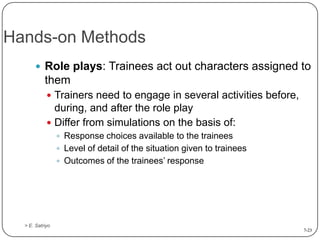 Hands-on Methods
 Role plays: Trainees act out characters assigned to

them
 Trainers need to engage in several activities before,

during, and after the role play
 Differ from simulations on the basis of:
 Response choices available to the trainees
 Level of detail of the situation given to trainees
 Outcomes of the trainees’ response

> E. Satriyo
7-23

 