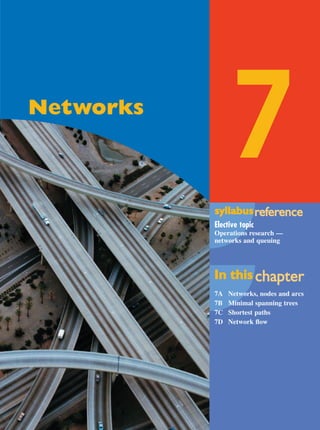 Maths A Yr 12 - Ch. 07 Page 355 Friday, September 13, 2002 9:33 AM

7

Networks

syllabus reference
eference
Elective topic
Operations research —
networks and queuing

In this chapter
chapter
7A
7B
7C
7D

Networks, nodes and arcs
Minimal spanning trees
Shortest paths
Network ﬂow

 