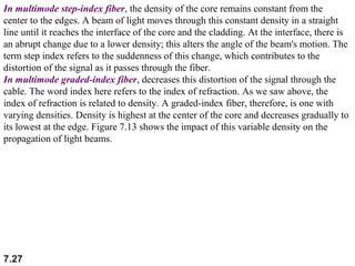 In multimode step-index fiber, the density of the core remains constant from the
center to the edges. A beam of light moves through this constant density in a straight
line until it reaches the interface of the core and the cladding. At the interface, there is
an abrupt change due to a lower density; this alters the angle of the beam's motion. The
term step index refers to the suddenness of this change, which contributes to the
distortion of the signal as it passes through the fiber.
In multimode graded-index fiber, decreases this distortion of the signal through the
cable. The word index here refers to the index of refraction. As we saw above, the
index of refraction is related to density. A graded-index fiber, therefore, is one with
varying densities. Density is highest at the center of the core and decreases gradually to
its lowest at the edge. Figure 7.13 shows the impact of this variable density on the
propagation of light beams.

7.27

 