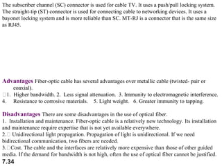 The subscriber channel (SC) connector is used for cable TV. It uses a push/pull locking system.
The straight-tip (ST) connector is used for connecting cable to networking devices. It uses a
bayonet locking system and is more reliable than SC. MT-RJ is a connector that is the same size
as RJ45.

Advantages Fiber-optic cable has several advantages over metallic cable (twisted- pair or
coaxial).
1. Higher bandwidth. 2. Less signal attenuation. 3. Immunity to electromagnetic interference.
4. Resistance to corrosive materials. 5. Light weight. 6. Greater immunity to tapping.

Disadvantages There are some disadvantages in the use of optical fiber.
1. Installation and maintenance. Fiber-optic cable is a relatively new technology. Its installation
and maintenance require expertise that is not yet available everywhere.
2. Unidirectional light propagation. Propagation of light is unidirectional. If we need
bidirectional communication, two fibers are needed.
3.Cost. The cable and the interfaces are relatively more expensive than those of other guided
media. If the demand for bandwidth is not high, often the use of optical fiber cannot be justified.

7.34

 