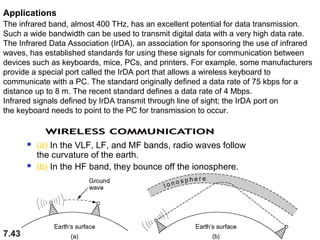 Applications
The infrared band, almost 400 THz, has an excellent potential for data transmission.
Such a wide bandwidth can be used to transmit digital data with a very high data rate.
The Infrared Data Association (IrDA), an association for sponsoring the use of infrared
waves, has established standards for using these signals for communication between
devices such as keyboards, mice, PCs, and printers. For example, some manufacturers
provide a special port called the IrDA port that allows a wireless keyboard to
communicate with a PC. The standard originally defined a data rate of 75 kbps for a
distance up to 8 m. The recent standard defines a data rate of 4 Mbps.
Infrared signals defined by IrDA transmit through line of sight; the IrDA port on
the keyboard needs to point to the PC for transmission to occur.





7.43

(a) In the VLF, LF, and MF bands, radio waves follow
the curvature of the earth.
(b) In the HF band, they bounce off the ionosphere.

 