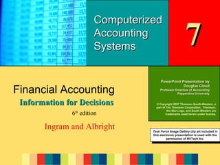 7-1

Computerized
Accounting
Systems

Financial Accounting
Information for Decisions
6th edition

Ingram and Albright

7

PowerPoint Presentation by
Douglas Cloud
Professor Emeritus of Accounting
Pepperdine University
© Copyright 2007 Thomson South-Western, a
part of The Thomson Corporation. Thomson,
the Star Logo, and South-Western are
trademarks used herein under license.

Task Force Image Gallery clip art included in
Task Force Image Gallery clip art included in
this electronic presentation is used with the
this electronic presentation is used with the
permission of NVTech Inc.
permission of NVTech Inc.

 