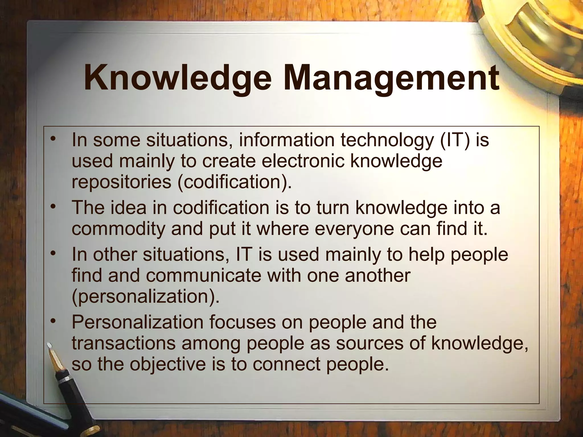 Knowledge Management
• In some situations, information technology (IT) is
used mainly to create electronic knowledge
repositories (codification).
• The idea in codification is to turn knowledge into a
commodity and put it where everyone can find it.
• In other situations, IT is used mainly to help people
find and communicate with one another
(personalization).
• Personalization focuses on people and the
transactions among people as sources of knowledge,
so the objective is to connect people.
 