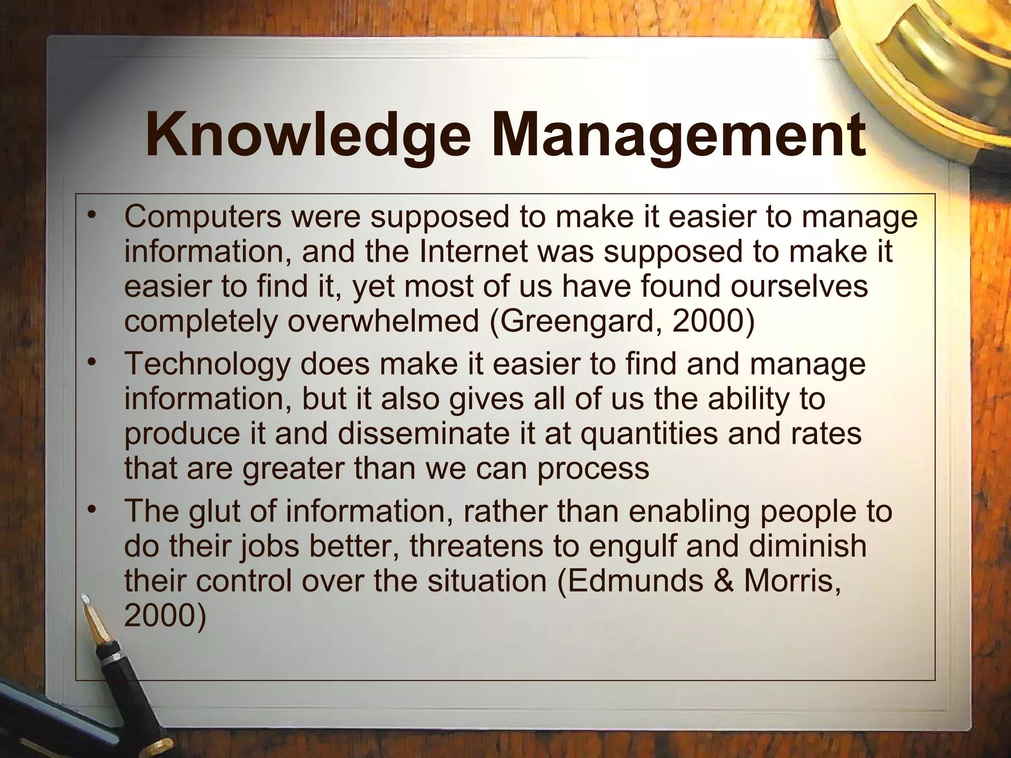 Knowledge Management
• Computers were supposed to make it easier to manage
information, and the Internet was supposed to make it
easier to find it, yet most of us have found ourselves
completely overwhelmed (Greengard, 2000)
• Technology does make it easier to find and manage
information, but it also gives all of us the ability to
produce it and disseminate it at quantities and rates
that are greater than we can process
• The glut of information, rather than enabling people to
do their jobs better, threatens to engulf and diminish
their control over the situation (Edmunds & Morris,
2000)
 