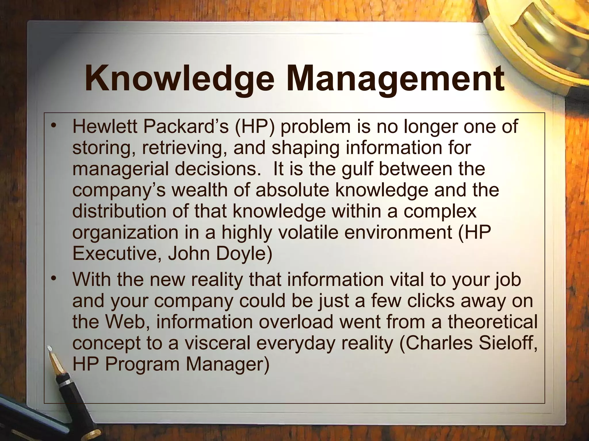 Knowledge Management
• Hewlett Packard’s (HP) problem is no longer one of
storing, retrieving, and shaping information for
managerial decisions. It is the gulf between the
company’s wealth of absolute knowledge and the
distribution of that knowledge within a complex
organization in a highly volatile environment (HP
Executive, John Doyle)
• With the new reality that information vital to your job
and your company could be just a few clicks away on
the Web, information overload went from a theoretical
concept to a visceral everyday reality (Charles Sieloff,
HP Program Manager)
 