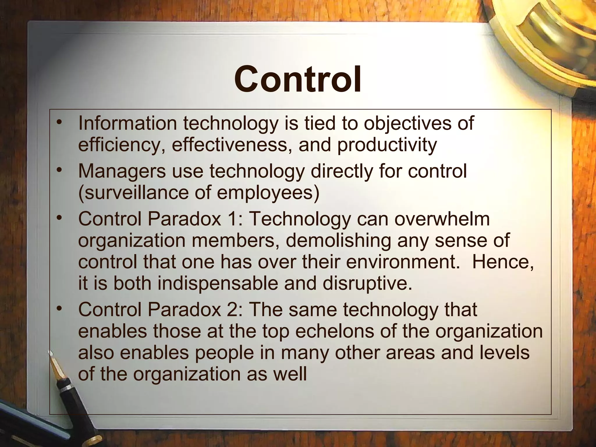 Control
• Information technology is tied to objectives of
efficiency, effectiveness, and productivity
• Managers use technology directly for control
(surveillance of employees)
• Control Paradox 1: Technology can overwhelm
organization members, demolishing any sense of
control that one has over their environment. Hence,
it is both indispensable and disruptive.
• Control Paradox 2: The same technology that
enables those at the top echelons of the organization
also enables people in many other areas and levels
of the organization as well
 