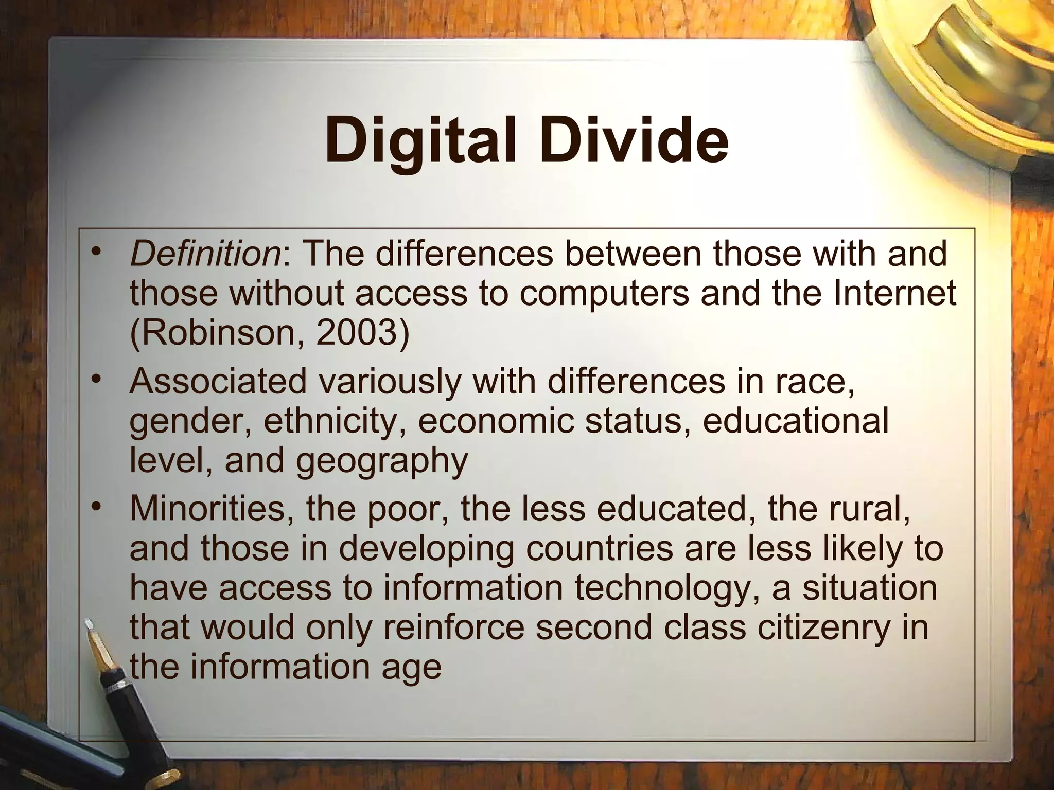 Digital Divide
• Definition: The differences between those with and
those without access to computers and the Internet
(Robinson, 2003)
• Associated variously with differences in race,
gender, ethnicity, economic status, educational
level, and geography
• Minorities, the poor, the less educated, the rural,
and those in developing countries are less likely to
have access to information technology, a situation
that would only reinforce second class citizenry in
the information age
 