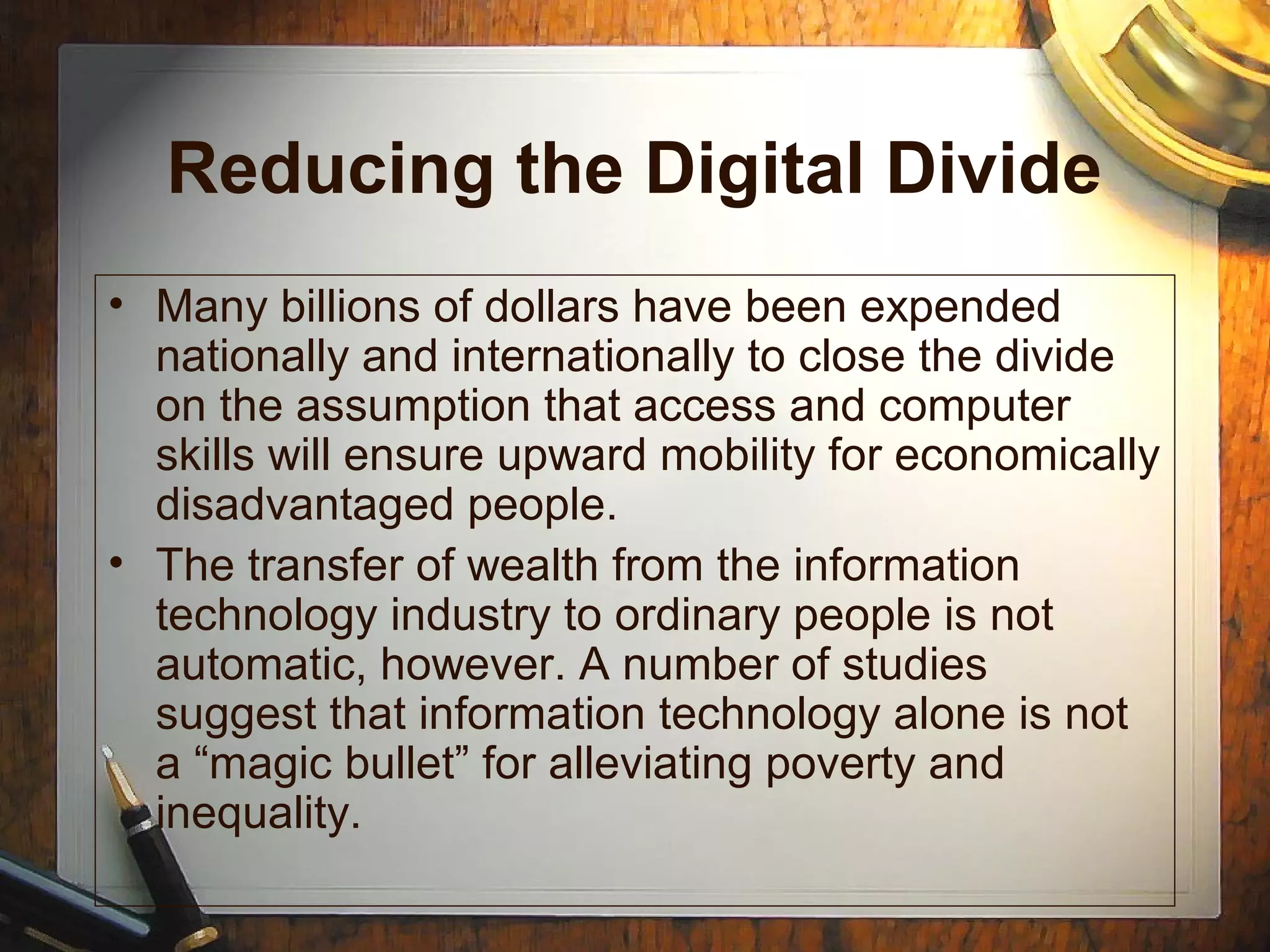 Reducing the Digital Divide
• Many billions of dollars have been expended
nationally and internationally to close the divide
on the assumption that access and computer
skills will ensure upward mobility for economically
disadvantaged people.
• The transfer of wealth from the information
technology industry to ordinary people is not
automatic, however. A number of studies
suggest that information technology alone is not
a “magic bullet” for alleviating poverty and
inequality.
 