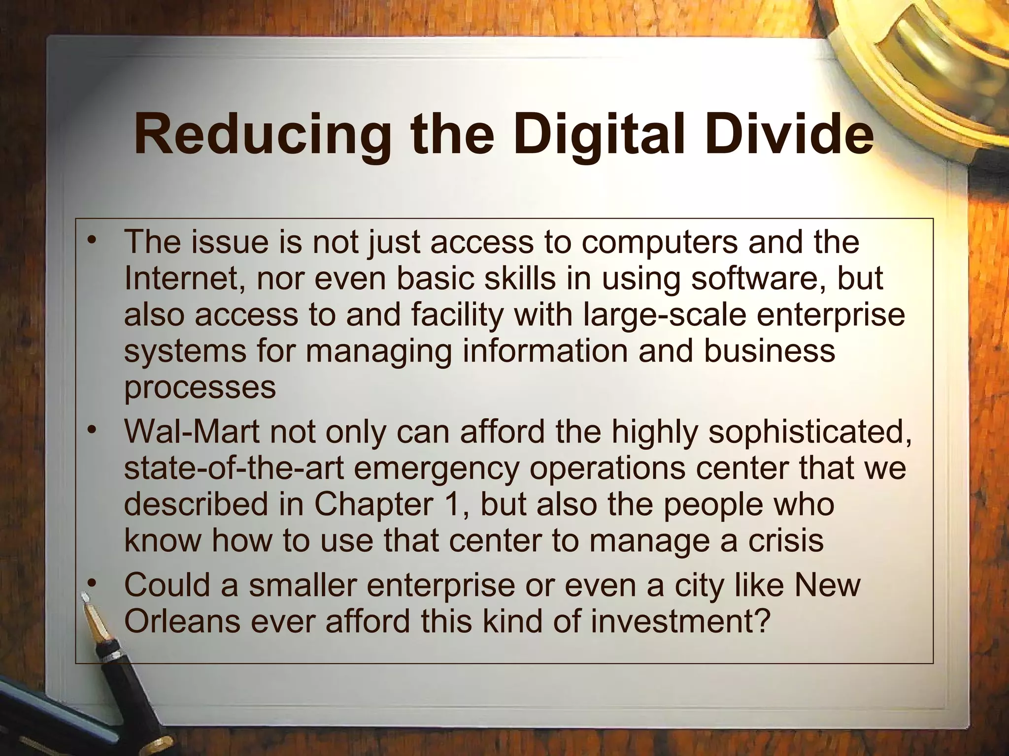 Reducing the Digital Divide
• The issue is not just access to computers and the
Internet, nor even basic skills in using software, but
also access to and facility with large-scale enterprise
systems for managing information and business
processes
• Wal-Mart not only can afford the highly sophisticated,
state-of-the-art emergency operations center that we
described in Chapter 1, but also the people who
know how to use that center to manage a crisis
• Could a smaller enterprise or even a city like New
Orleans ever afford this kind of investment?
 