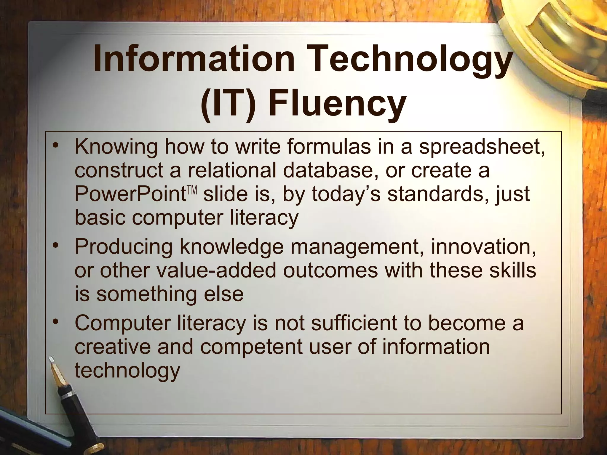 Information Technology
(IT) Fluency
• Knowing how to write formulas in a spreadsheet,
construct a relational database, or create a
PowerPointTM
slide is, by today’s standards, just
basic computer literacy
• Producing knowledge management, innovation,
or other value-added outcomes with these skills
is something else
• Computer literacy is not sufficient to become a
creative and competent user of information
technology
 