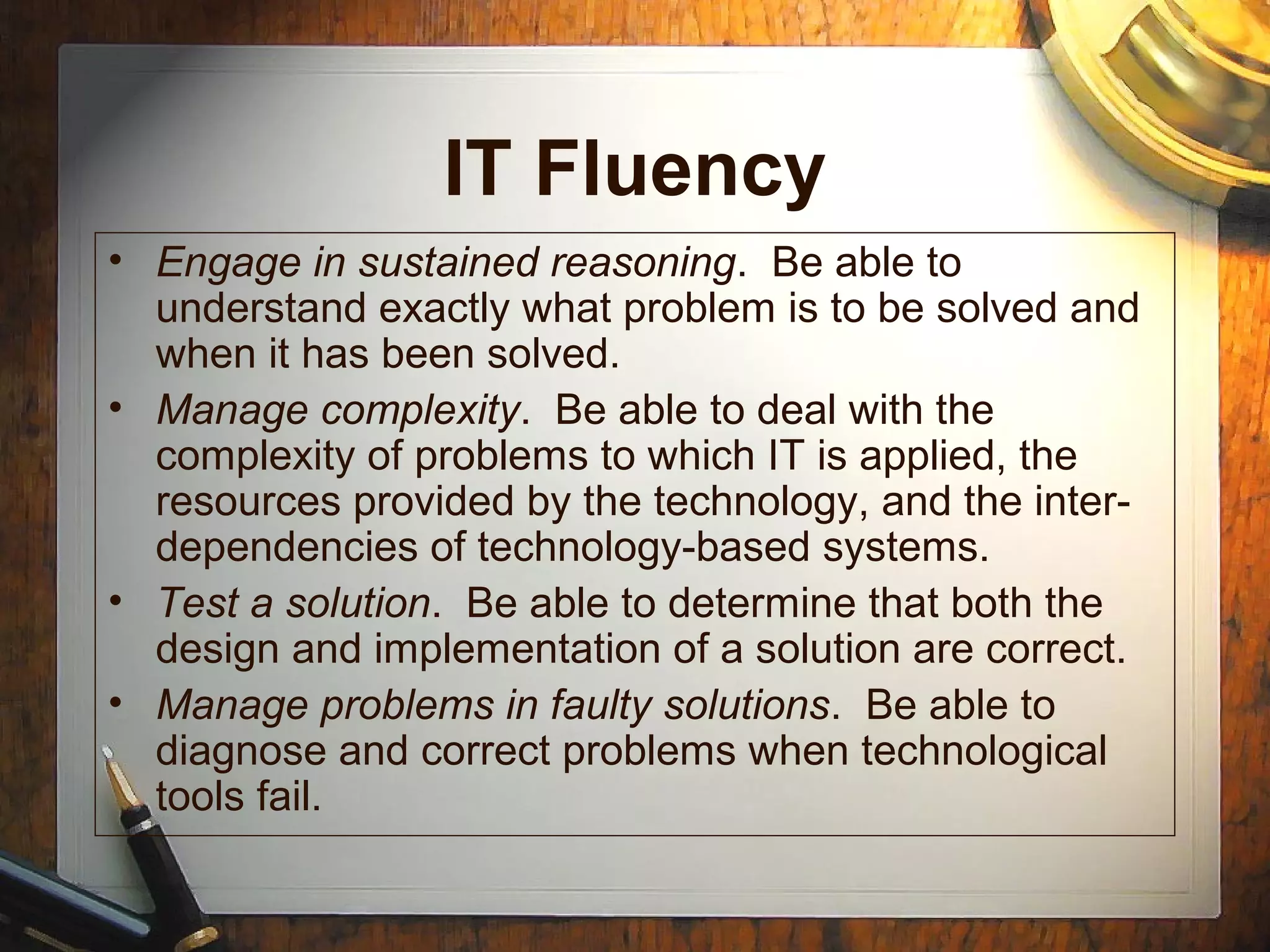 IT Fluency
• Engage in sustained reasoning. Be able to
understand exactly what problem is to be solved and
when it has been solved.
• Manage complexity. Be able to deal with the
complexity of problems to which IT is applied, the
resources provided by the technology, and the inter-
dependencies of technology-based systems.
• Test a solution. Be able to determine that both the
design and implementation of a solution are correct.
• Manage problems in faulty solutions. Be able to
diagnose and correct problems when technological
tools fail.
 
