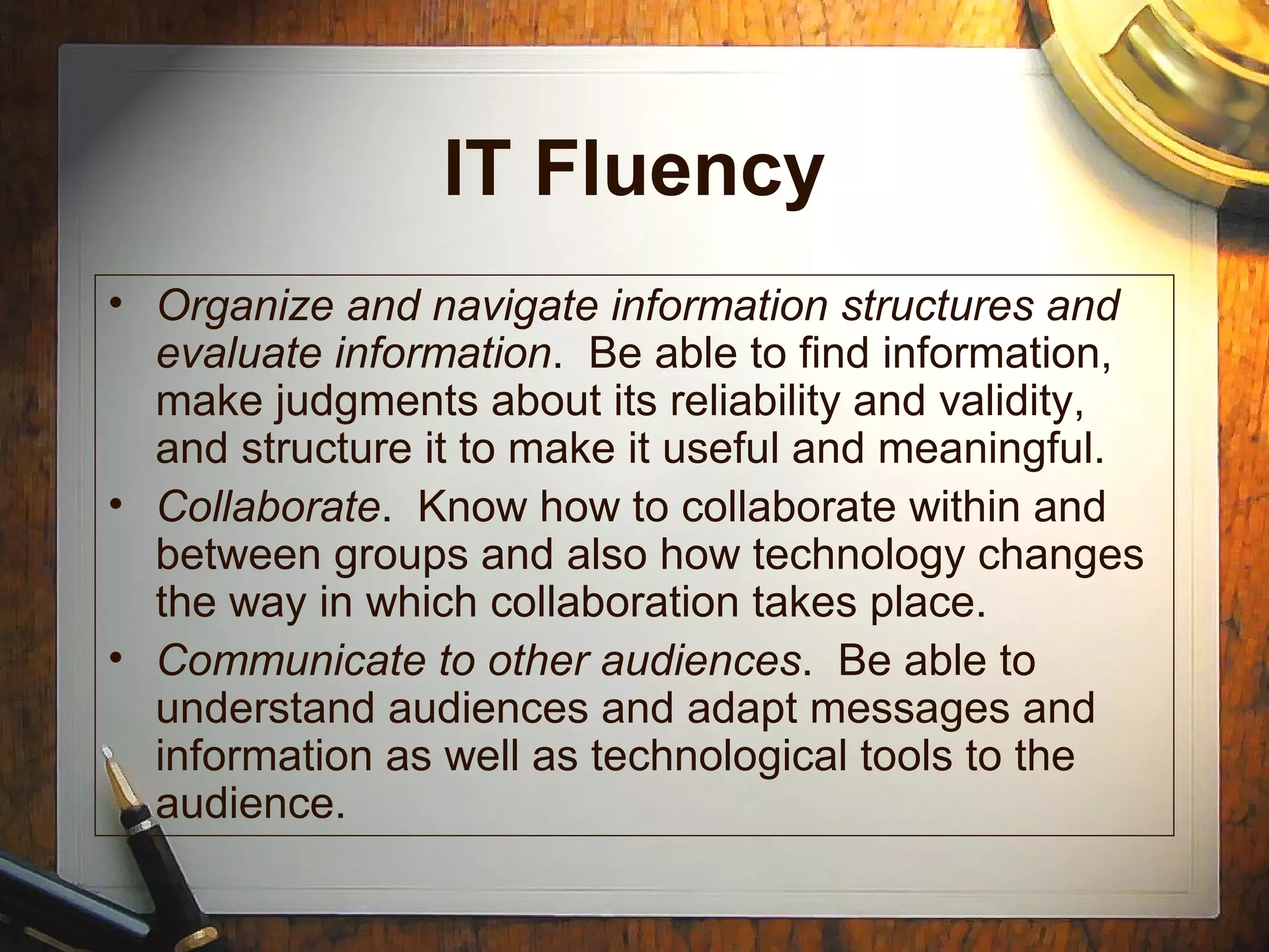 IT Fluency
• Organize and navigate information structures and
evaluate information. Be able to find information,
make judgments about its reliability and validity,
and structure it to make it useful and meaningful.
• Collaborate. Know how to collaborate within and
between groups and also how technology changes
the way in which collaboration takes place.
• Communicate to other audiences. Be able to
understand audiences and adapt messages and
information as well as technological tools to the
audience.
 