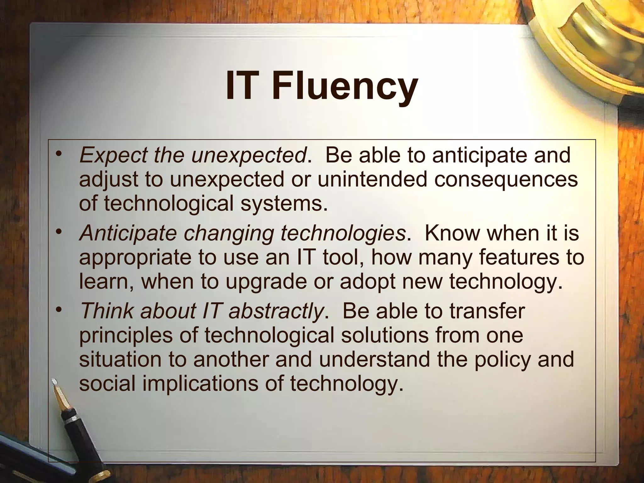 IT Fluency
• Expect the unexpected. Be able to anticipate and
adjust to unexpected or unintended consequences
of technological systems.
• Anticipate changing technologies. Know when it is
appropriate to use an IT tool, how many features to
learn, when to upgrade or adopt new technology.
• Think about IT abstractly. Be able to transfer
principles of technological solutions from one
situation to another and understand the policy and
social implications of technology.
 