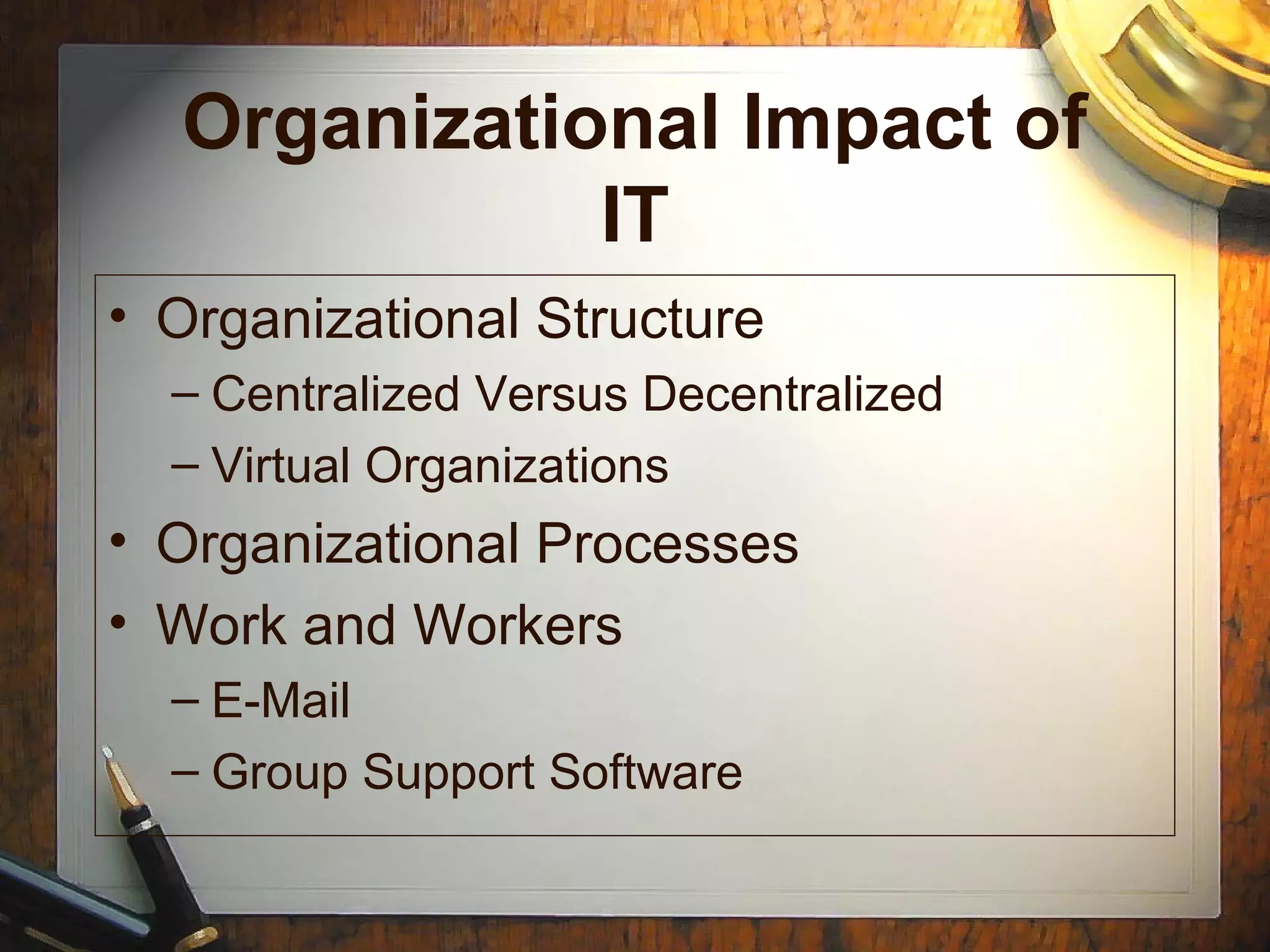 Organizational Impact of
IT
• Organizational Structure
– Centralized Versus Decentralized
– Virtual Organizations
• Organizational Processes
• Work and Workers
– E-Mail
– Group Support Software
 