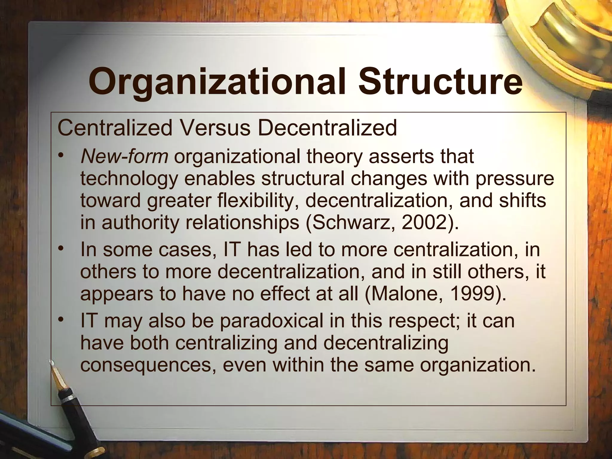 Organizational Structure
Centralized Versus Decentralized
• New-form organizational theory asserts that
technology enables structural changes with pressure
toward greater flexibility, decentralization, and shifts
in authority relationships (Schwarz, 2002).
• In some cases, IT has led to more centralization, in
others to more decentralization, and in still others, it
appears to have no effect at all (Malone, 1999).
• IT may also be paradoxical in this respect; it can
have both centralizing and decentralizing
consequences, even within the same organization.
 