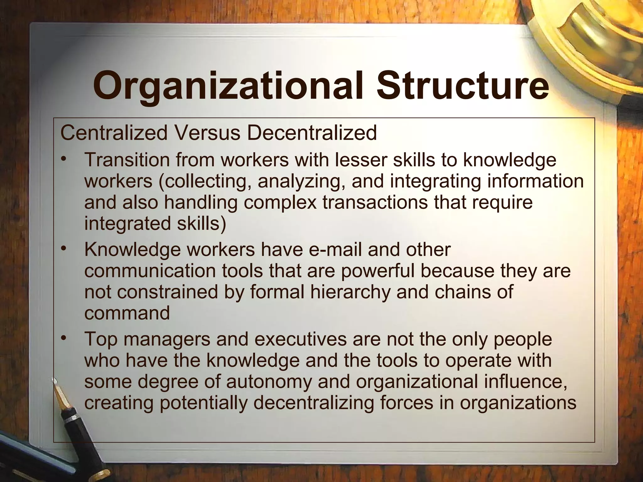 Organizational Structure
Centralized Versus Decentralized
• Transition from workers with lesser skills to knowledge
workers (collecting, analyzing, and integrating information
and also handling complex transactions that require
integrated skills)
• Knowledge workers have e-mail and other
communication tools that are powerful because they are
not constrained by formal hierarchy and chains of
command
• Top managers and executives are not the only people
who have the knowledge and the tools to operate with
some degree of autonomy and organizational influence,
creating potentially decentralizing forces in organizations
 