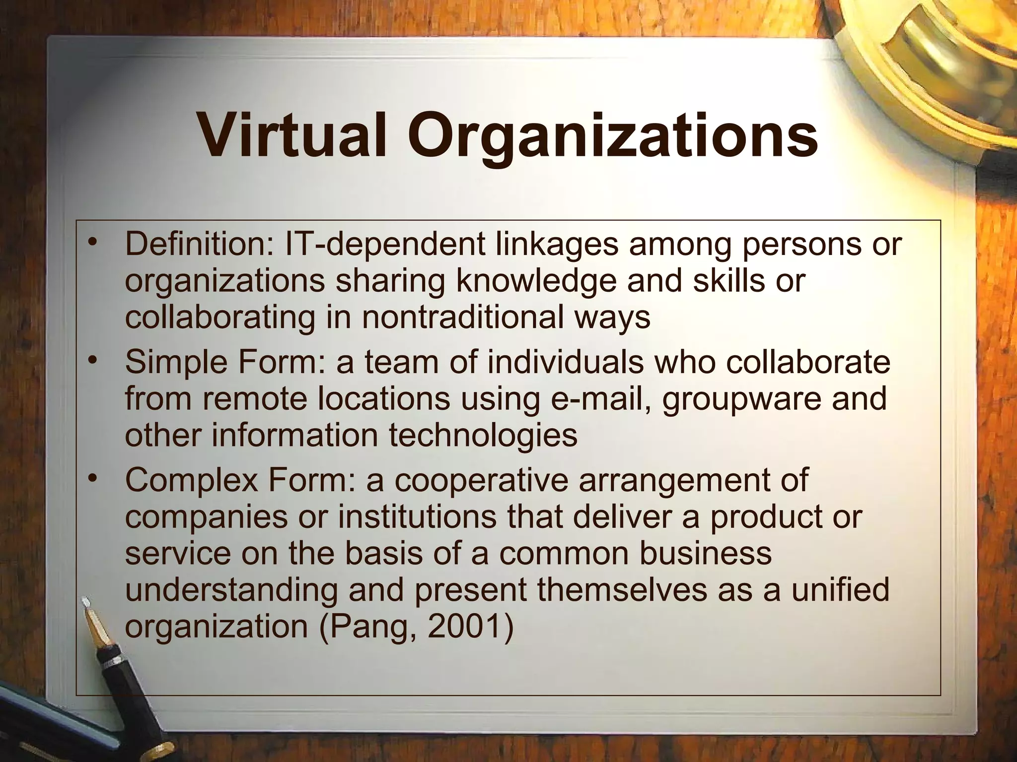 Virtual Organizations
• Definition: IT-dependent linkages among persons or
organizations sharing knowledge and skills or
collaborating in nontraditional ways
• Simple Form: a team of individuals who collaborate
from remote locations using e-mail, groupware and
other information technologies
• Complex Form: a cooperative arrangement of
companies or institutions that deliver a product or
service on the basis of a common business
understanding and present themselves as a unified
organization (Pang, 2001)
 
