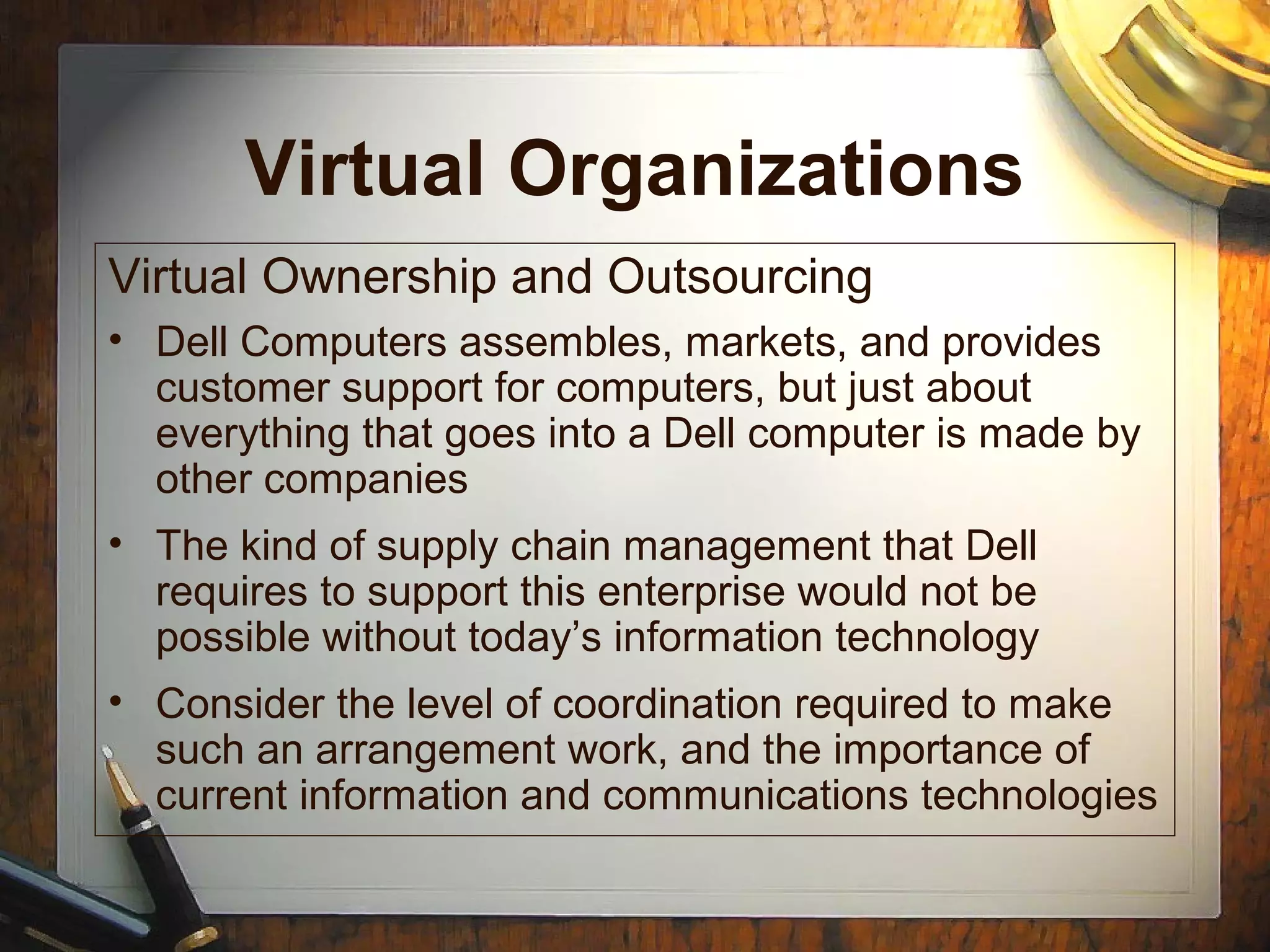 Virtual Organizations
Virtual Ownership and Outsourcing
• Dell Computers assembles, markets, and provides
customer support for computers, but just about
everything that goes into a Dell computer is made by
other companies
• The kind of supply chain management that Dell
requires to support this enterprise would not be
possible without today’s information technology
• Consider the level of coordination required to make
such an arrangement work, and the importance of
current information and communications technologies
 