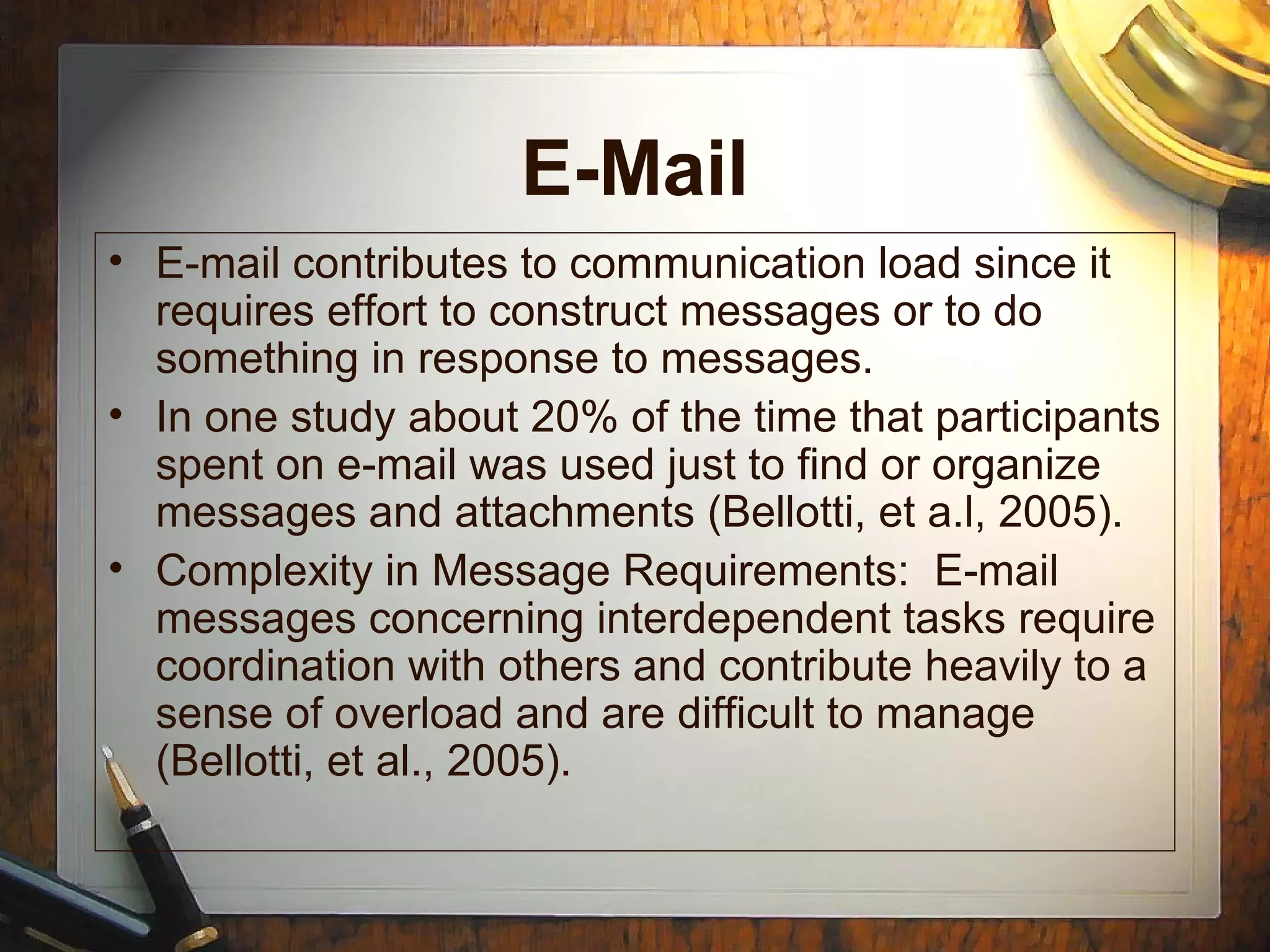 E-Mail
• E-mail contributes to communication load since it
requires effort to construct messages or to do
something in response to messages.
• In one study about 20% of the time that participants
spent on e-mail was used just to find or organize
messages and attachments (Bellotti, et a.l, 2005).
• Complexity in Message Requirements: E-mail
messages concerning interdependent tasks require
coordination with others and contribute heavily to a
sense of overload and are difficult to manage
(Bellotti, et al., 2005).
 