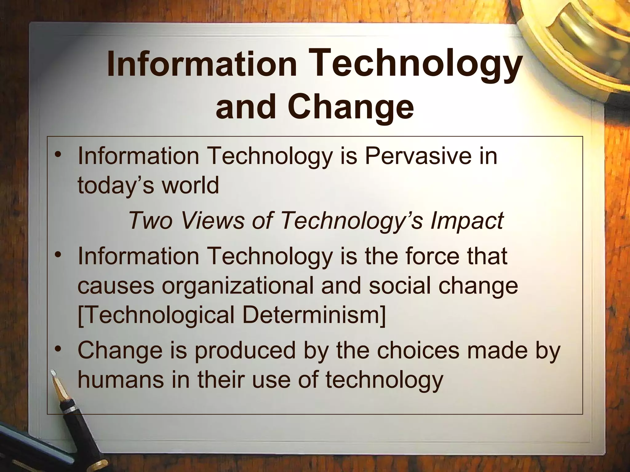 Information Technology
and Change
• Information Technology is Pervasive in
today’s world
Two Views of Technology’s Impact
• Information Technology is the force that
causes organizational and social change
[Technological Determinism]
• Change is produced by the choices made by
humans in their use of technology
 