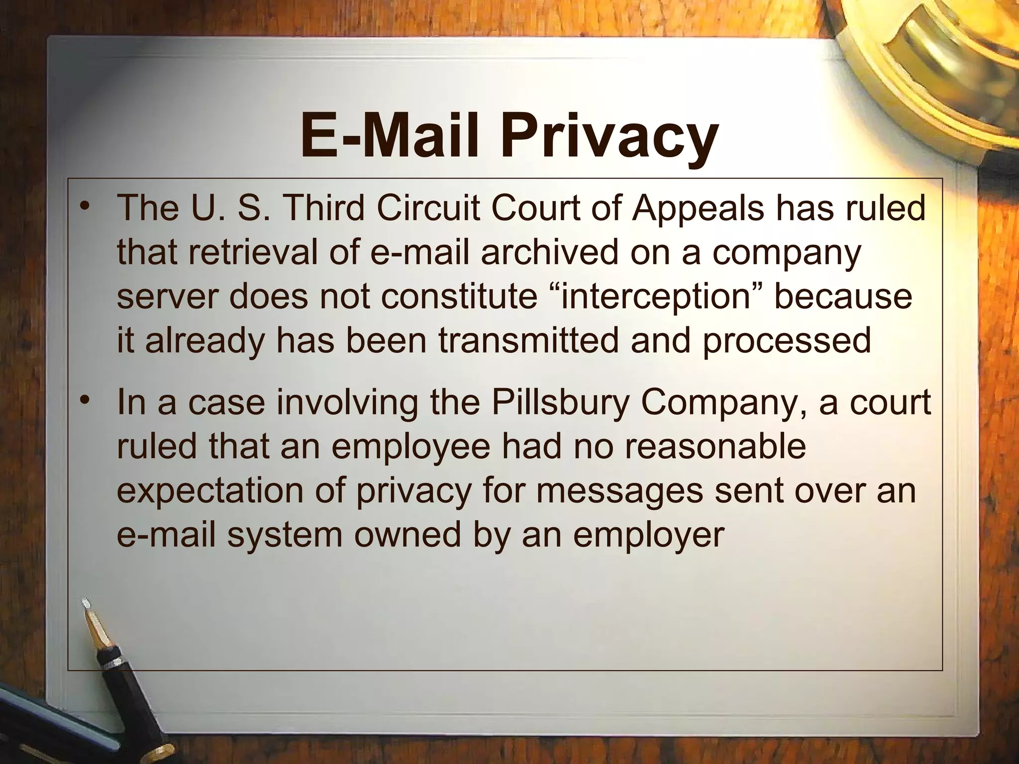 E-Mail Privacy
• The U. S. Third Circuit Court of Appeals has ruled
that retrieval of e-mail archived on a company
server does not constitute “interception” because
it already has been transmitted and processed
• In a case involving the Pillsbury Company, a court
ruled that an employee had no reasonable
expectation of privacy for messages sent over an
e-mail system owned by an employer
 