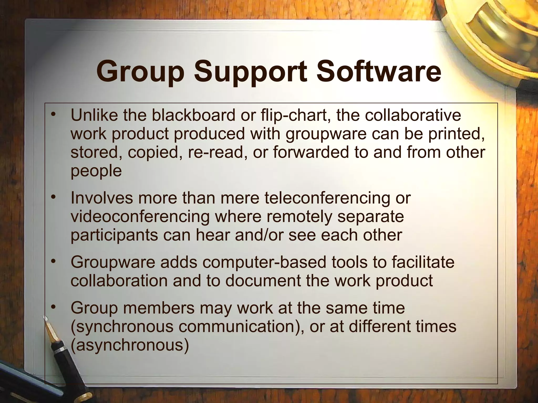 Group Support Software
• Unlike the blackboard or flip-chart, the collaborative
work product produced with groupware can be printed,
stored, copied, re-read, or forwarded to and from other
people
• Involves more than mere teleconferencing or
videoconferencing where remotely separate
participants can hear and/or see each other
• Groupware adds computer-based tools to facilitate
collaboration and to document the work product
• Group members may work at the same time
(synchronous communication), or at different times
(asynchronous)
 