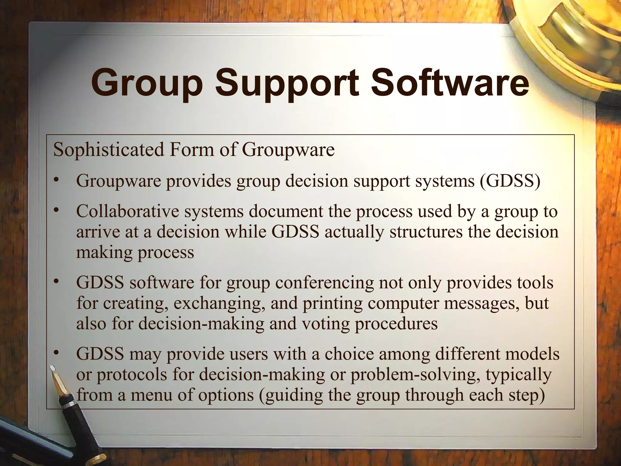Group Support Software
Sophisticated Form of Groupware
• Groupware provides group decision support systems (GDSS)
• Collaborative systems document the process used by a group to
arrive at a decision while GDSS actually structures the decision
making process
• GDSS software for group conferencing not only provides tools
for creating, exchanging, and printing computer messages, but
also for decision-making and voting procedures
• GDSS may provide users with a choice among different models
or protocols for decision-making or problem-solving, typically
from a menu of options (guiding the group through each step)
 