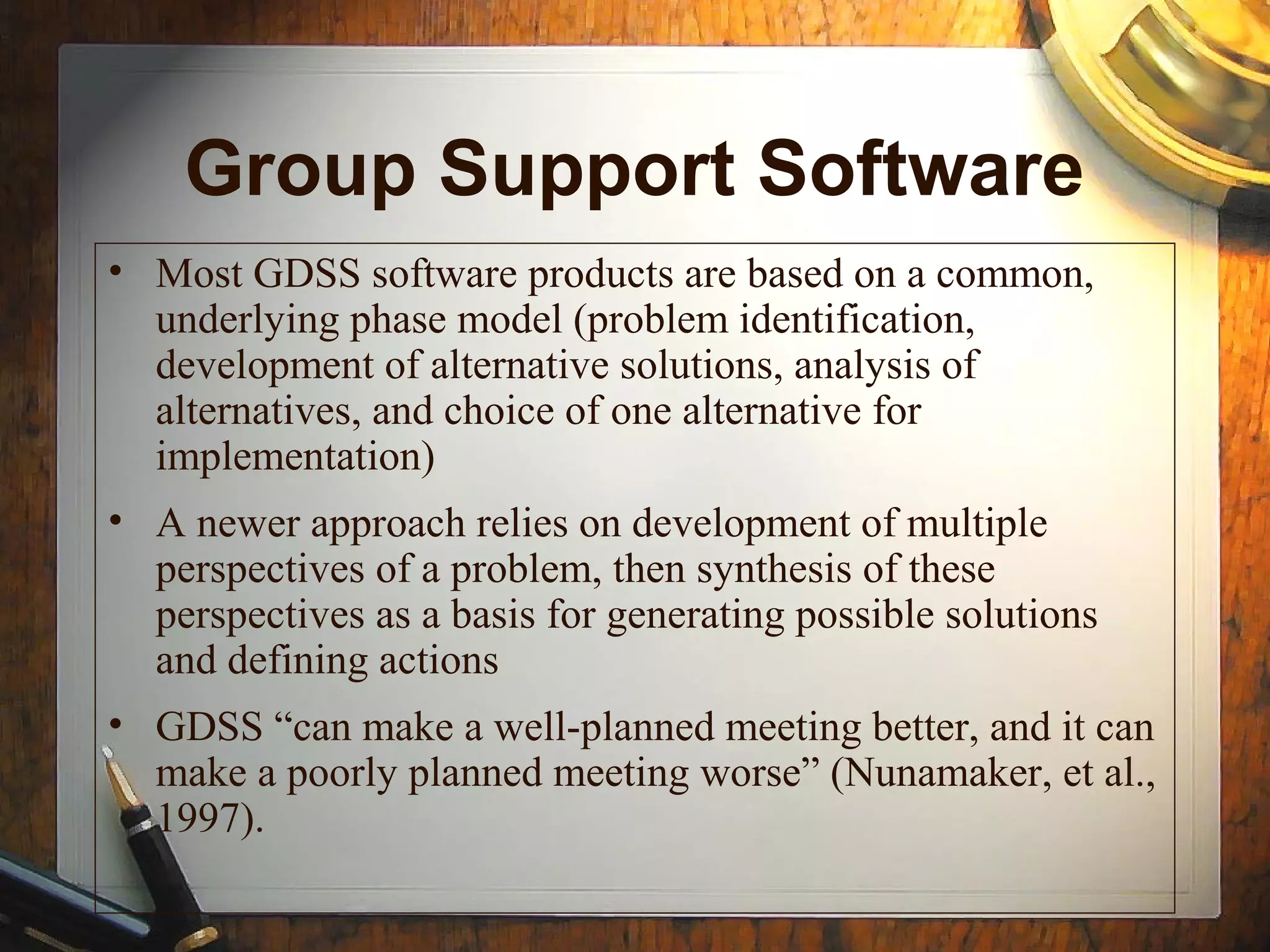 Group Support Software
• Most GDSS software products are based on a common,
underlying phase model (problem identification,
development of alternative solutions, analysis of
alternatives, and choice of one alternative for
implementation)
• A newer approach relies on development of multiple
perspectives of a problem, then synthesis of these
perspectives as a basis for generating possible solutions
and defining actions
• GDSS “can make a well-planned meeting better, and it can
make a poorly planned meeting worse” (Nunamaker, et al.,
1997).
 