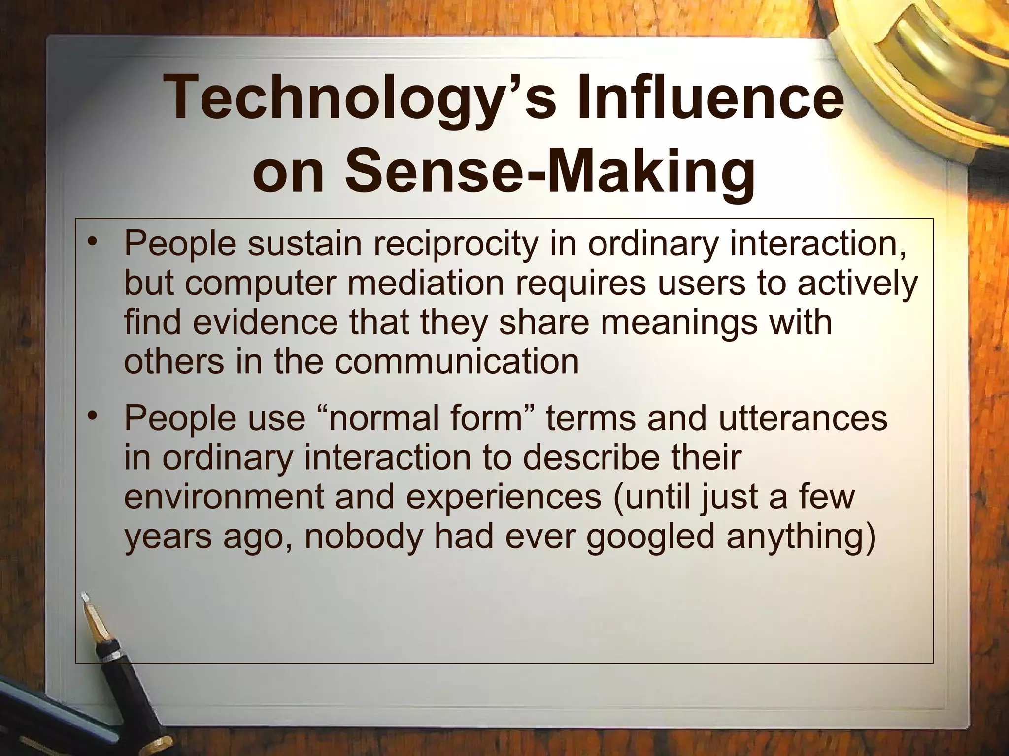 Technology’s Influence
on Sense-Making
• People sustain reciprocity in ordinary interaction,
but computer mediation requires users to actively
find evidence that they share meanings with
others in the communication
• People use “normal form” terms and utterances
in ordinary interaction to describe their
environment and experiences (until just a few
years ago, nobody had ever googled anything)
 