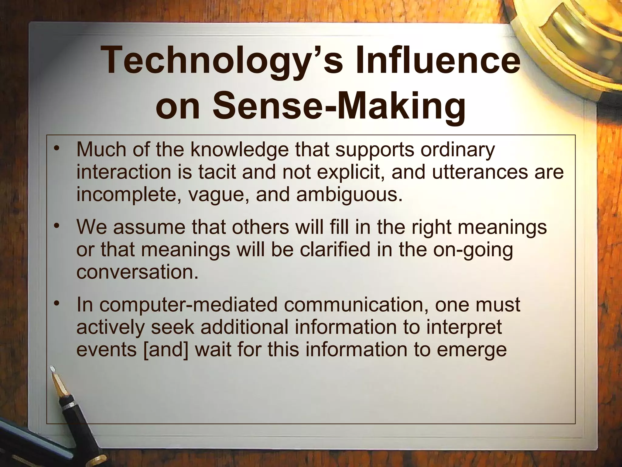 Technology’s Influence
on Sense-Making
• Much of the knowledge that supports ordinary
interaction is tacit and not explicit, and utterances are
incomplete, vague, and ambiguous.
• We assume that others will fill in the right meanings
or that meanings will be clarified in the on-going
conversation.
• In computer-mediated communication, one must
actively seek additional information to interpret
events [and] wait for this information to emerge
 