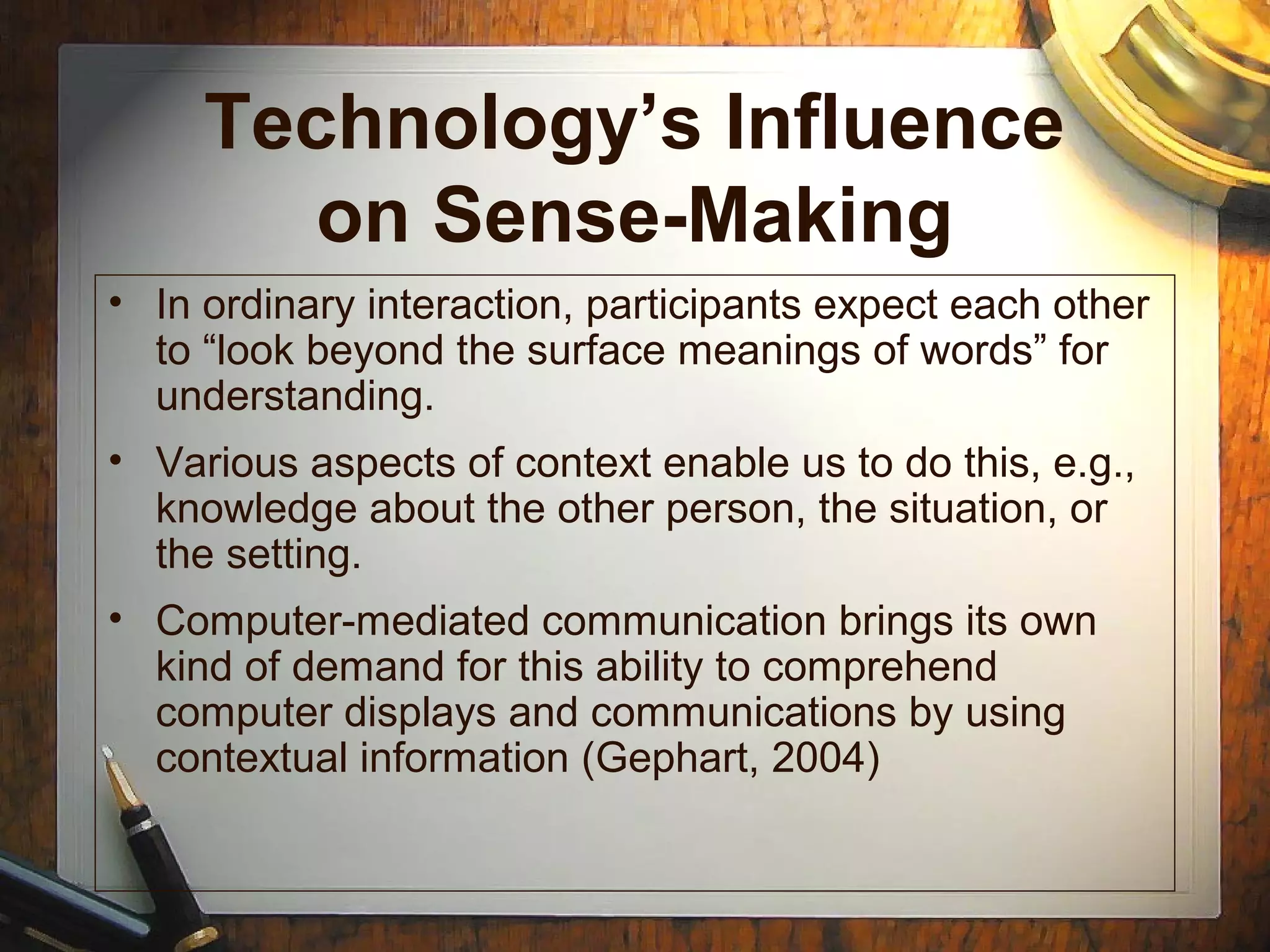 Technology’s Influence
on Sense-Making
• In ordinary interaction, participants expect each other
to “look beyond the surface meanings of words” for
understanding.
• Various aspects of context enable us to do this, e.g.,
knowledge about the other person, the situation, or
the setting.
• Computer-mediated communication brings its own
kind of demand for this ability to comprehend
computer displays and communications by using
contextual information (Gephart, 2004)
 