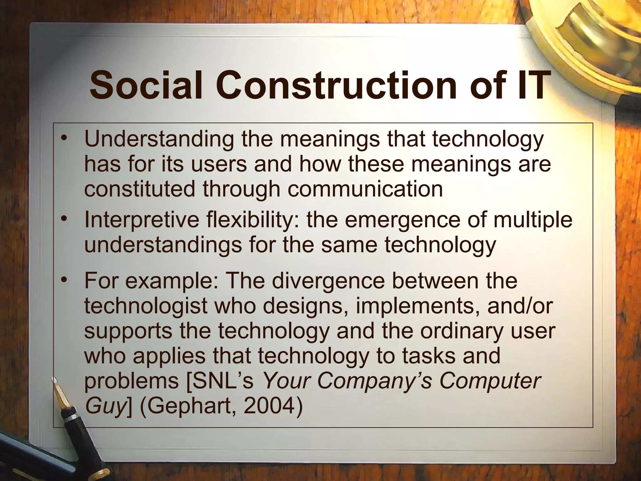 Social Construction of IT
• Understanding the meanings that technology
has for its users and how these meanings are
constituted through communication
• Interpretive flexibility: the emergence of multiple
understandings for the same technology
• For example: The divergence between the
technologist who designs, implements, and/or
supports the technology and the ordinary user
who applies that technology to tasks and
problems [SNL’s Your Company’s Computer
Guy] (Gephart, 2004)
 