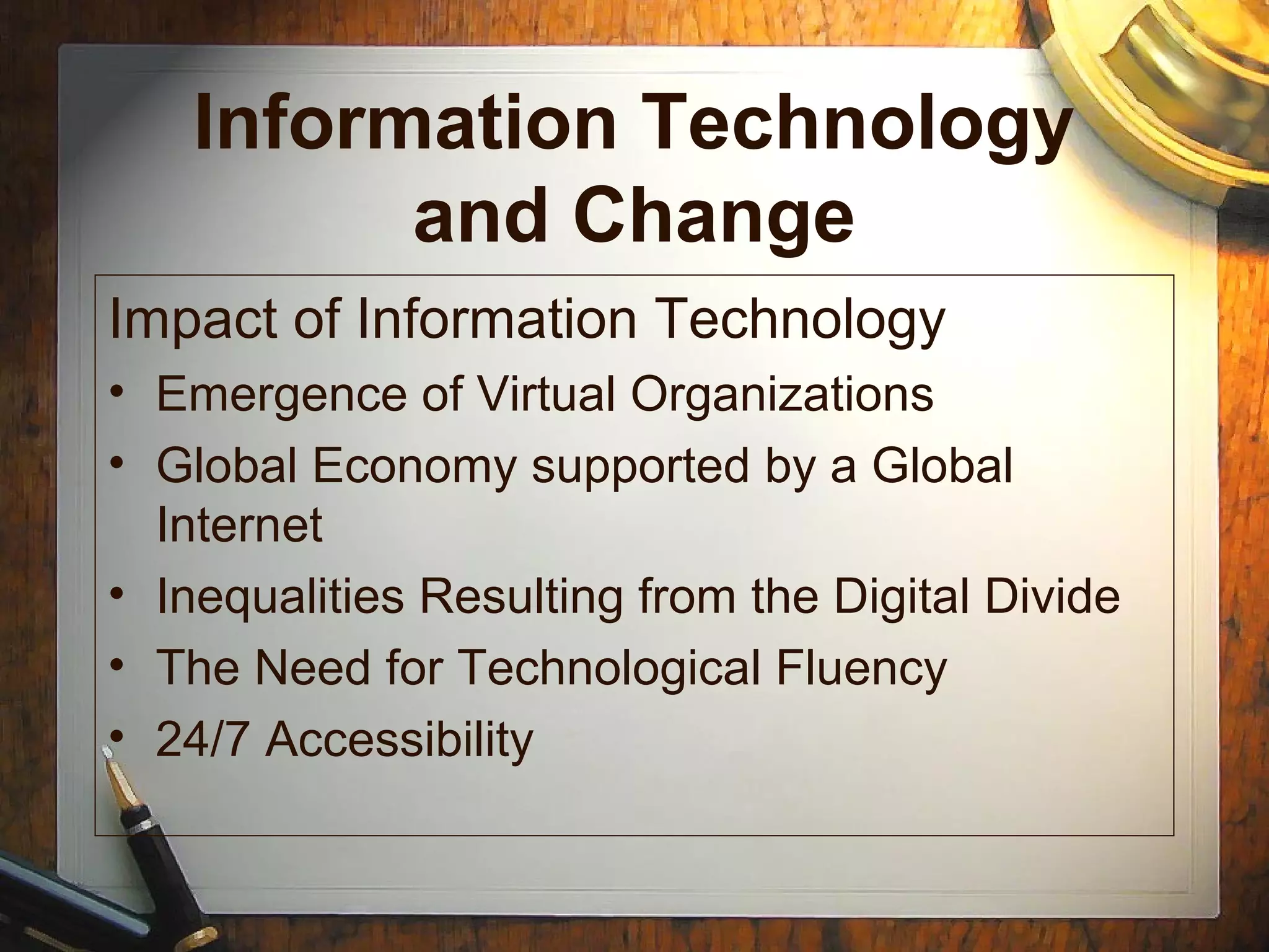 Information Technology
and Change
Impact of Information Technology
• Emergence of Virtual Organizations
• Global Economy supported by a Global
Internet
• Inequalities Resulting from the Digital Divide
• The Need for Technological Fluency
• 24/7 Accessibility
 