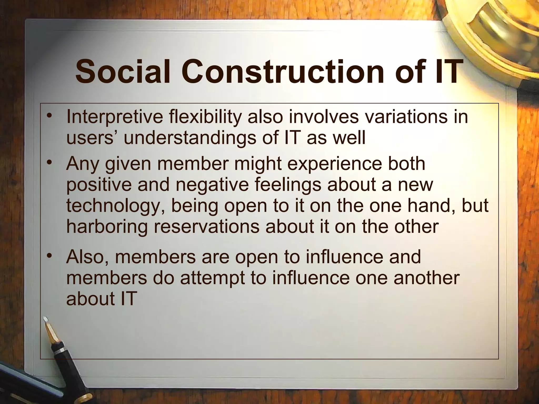 Social Construction of IT
• Interpretive flexibility also involves variations in
users’ understandings of IT as well
• Any given member might experience both
positive and negative feelings about a new
technology, being open to it on the one hand, but
harboring reservations about it on the other
• Also, members are open to influence and
members do attempt to influence one another
about IT
 