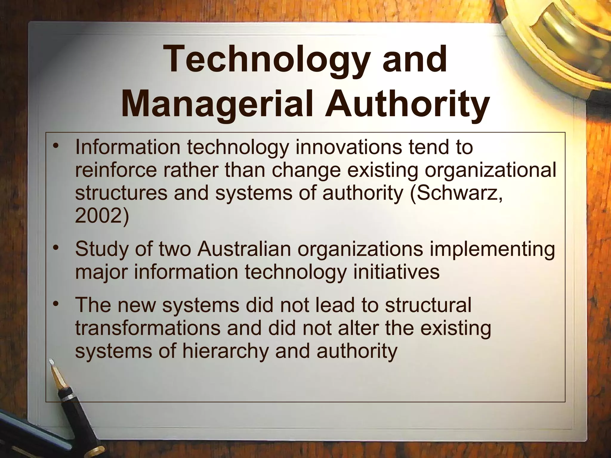 Technology and
Managerial Authority
• Information technology innovations tend to
reinforce rather than change existing organizational
structures and systems of authority (Schwarz,
2002)
• Study of two Australian organizations implementing
major information technology initiatives
• The new systems did not lead to structural
transformations and did not alter the existing
systems of hierarchy and authority
 