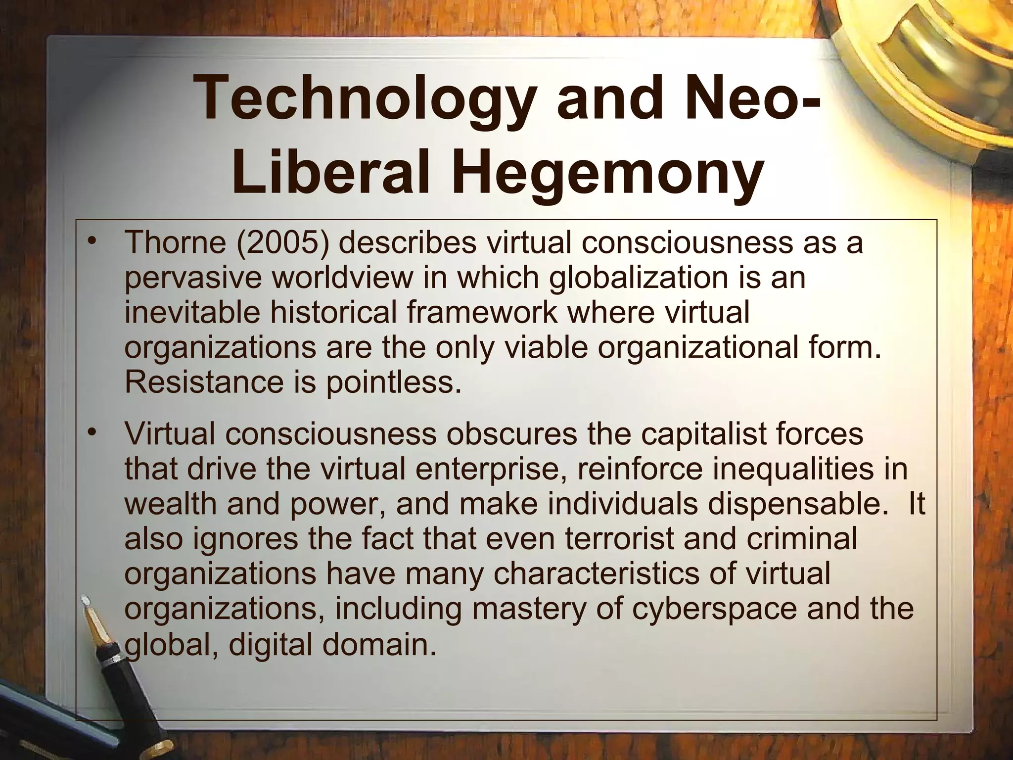Technology and Neo-
Liberal Hegemony
• Thorne (2005) describes virtual consciousness as a
pervasive worldview in which globalization is an
inevitable historical framework where virtual
organizations are the only viable organizational form.
Resistance is pointless.
• Virtual consciousness obscures the capitalist forces
that drive the virtual enterprise, reinforce inequalities in
wealth and power, and make individuals dispensable. It
also ignores the fact that even terrorist and criminal
organizations have many characteristics of virtual
organizations, including mastery of cyberspace and the
global, digital domain.
 