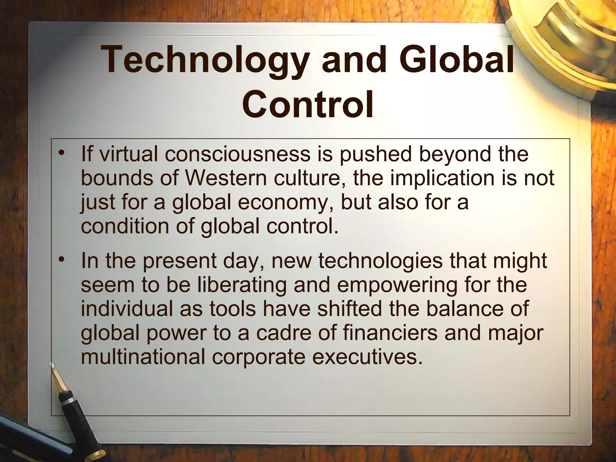 Technology and Global
Control
• If virtual consciousness is pushed beyond the
bounds of Western culture, the implication is not
just for a global economy, but also for a
condition of global control.
• In the present day, new technologies that might
seem to be liberating and empowering for the
individual as tools have shifted the balance of
global power to a cadre of financiers and major
multinational corporate executives.
 